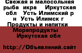 Свежая и малосольная рыба, икра. - Иркутская обл., Усть-Илимский р-н, Усть-Илимск г. Продукты и напитки » Морепродукты   . Иркутская обл.